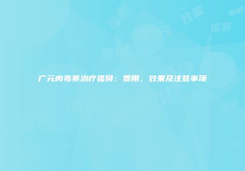 广元肉毒素治疗狐臭:费用、效果及注意事项
