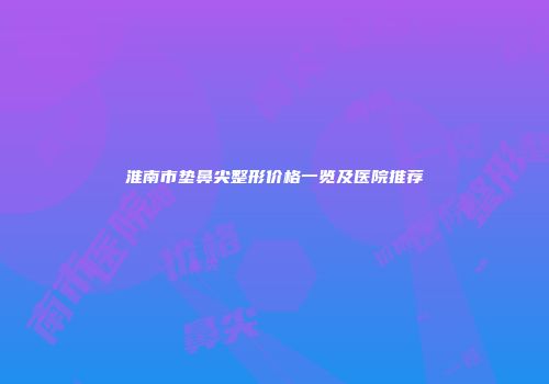 淮南市垫鼻尖整形价格一览及医院推荐