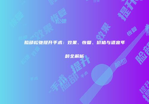 脸部松弛提升手术：效果、恢复、价格与适宜年龄全解析