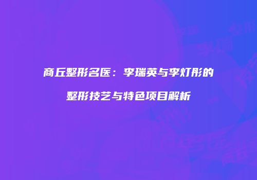 商丘整形名医：李瑞英与李灯彤的整形技艺与特色项目解析