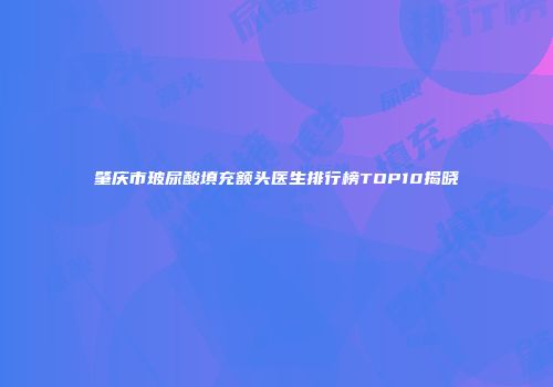 肇庆市玻尿酸填充额头医生排行榜TOP10揭晓