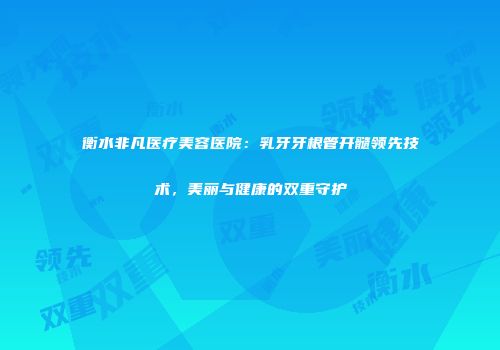 衡水非凡医疗美容医院：乳牙牙根管开髓领先技术，美丽与健康的双重守护