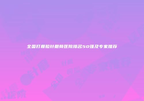 全国打瘦脸针磨骨医院排名50强及专家推荐
