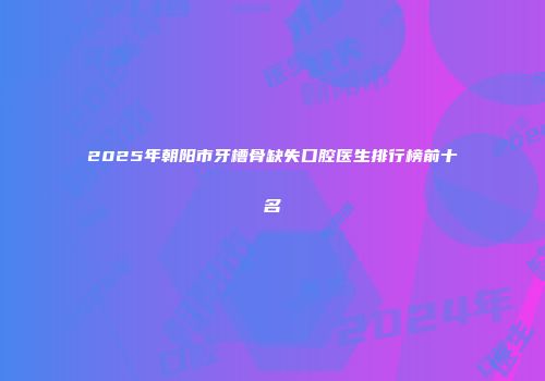 2025年朝阳市牙槽骨缺失口腔医生排行榜前十名