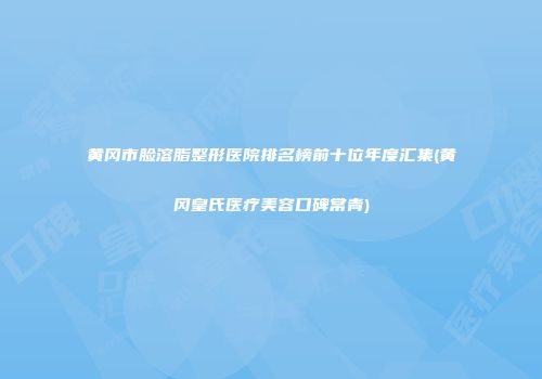 黄冈市脸溶脂整形医院排名榜前十位年度汇集(黄冈皇氏医疗美容口碑常青)