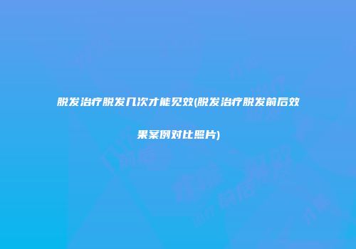 脱发治疗脱发几次才能见效(脱发治疗脱发前后效果案例对比照片)