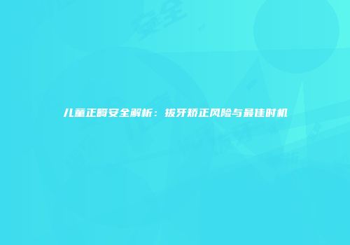 儿童正畸安全解析:拔牙矫正风险与最佳时机