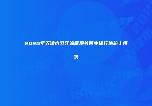 2025年天津市乳牙涂氟保养医生排行榜前十揭晓