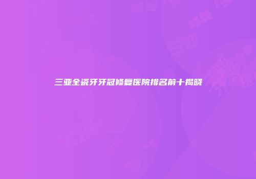 三亚全瓷牙牙冠修复医院排名前十揭晓