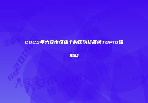 2025年六安市经络丰胸医院排名榜TOP10强揭晓