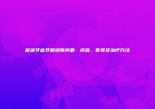 解决牙齿牙龈缝隙问题:成因、表现及治疗方法