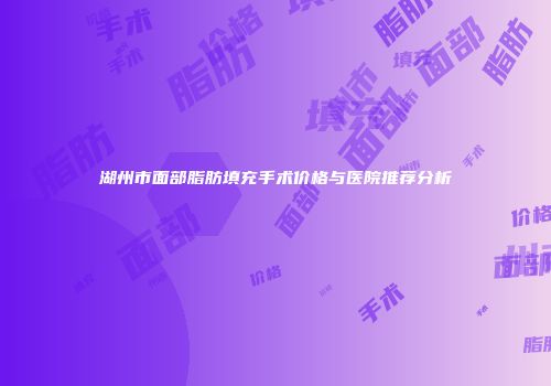 湖州市面部脂肪填充手术价格与医院推荐分析