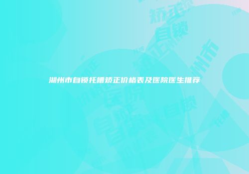湖州市自锁托槽矫正价格表及医院医生推荐