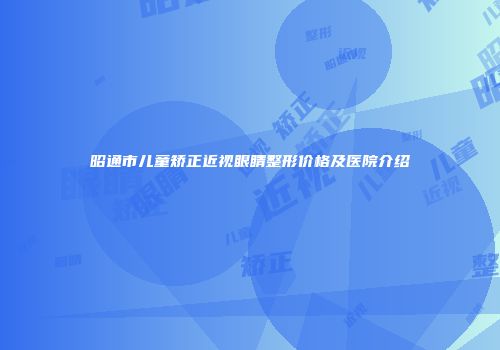 昭通市儿童矫正近视眼睛整形价格及医院介绍