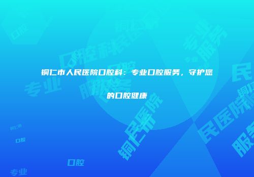 铜仁市人民医院口腔科:专业口腔服务,守护您的口腔健康