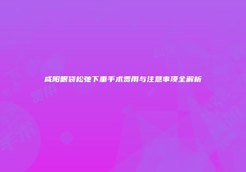 咸阳眼袋松弛下垂手术费用与注意事项全解析