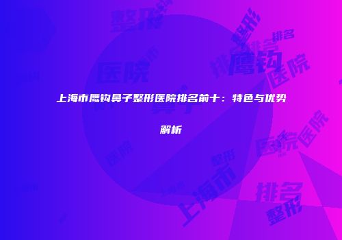 上海市鹰钩鼻子整形医院排名前十：特色与优势解析