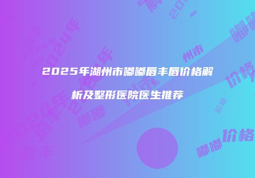 2025年湖州市嘟嘟唇丰唇价格解析及整形医院医生推荐
