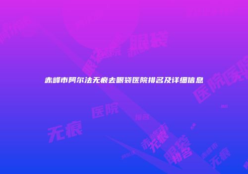 赤峰市阿尔法无痕去眼袋医院排名及详细信息