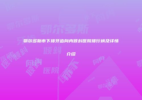 鄂尔多斯市下排牙齿向内倾斜医院排行榜及详情介绍