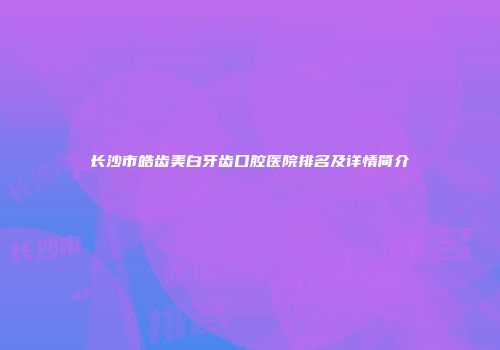 长沙市皓齿美白牙齿口腔医院排名及详情简介