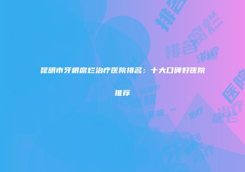 昆明市牙根腐烂治疗医院排名：十大口碑好医院推荐