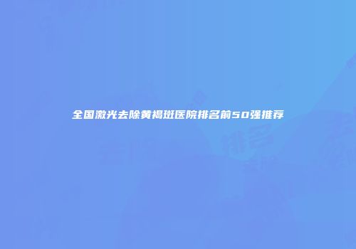 全国激光去除黄褐斑医院排名前50强推荐