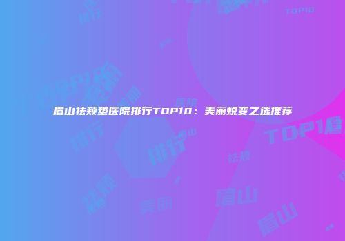 眉山祛颊垫医院排行TOP10：美丽蜕变之选推荐