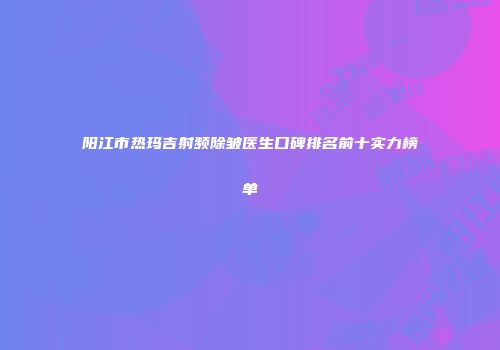阳江市热玛吉射频除皱医生口碑排名前十实力榜单