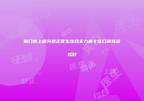 荆门市上颌突矫正医生综合实力前十佳口碑排名揭晓