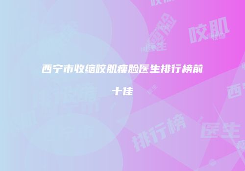 西宁市收缩咬肌瘦脸医生排行榜前十佳