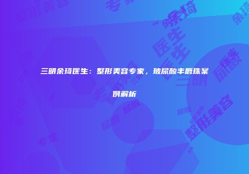 三明余琦医生：整形美容专家，玻尿酸丰唇珠案例解析