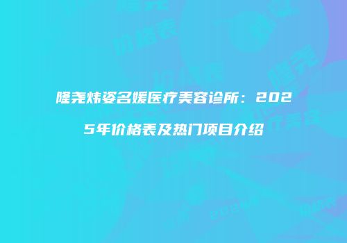 隆尧炜姿名媛医疗美容诊所：2025年价格表及热门项目介绍