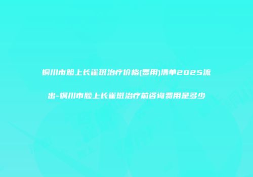 铜川市脸上长雀斑治疗价格(费用)清单2025流出-铜川市脸上长雀斑治疗前咨询费用是多少