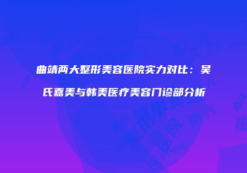 曲靖两大整形美容医院实力对比：吴氏嘉美与韩美医疗美容门诊部分析