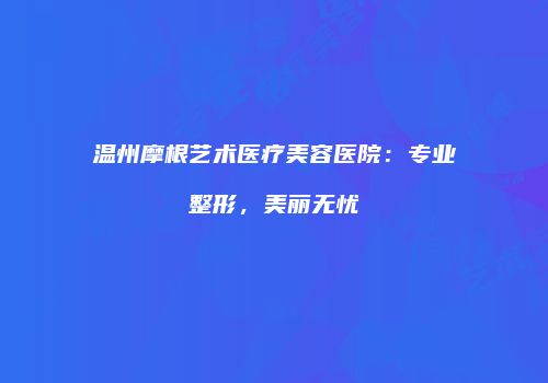 温州摩根艺术医疗美容医院：专业整形，美丽无忧