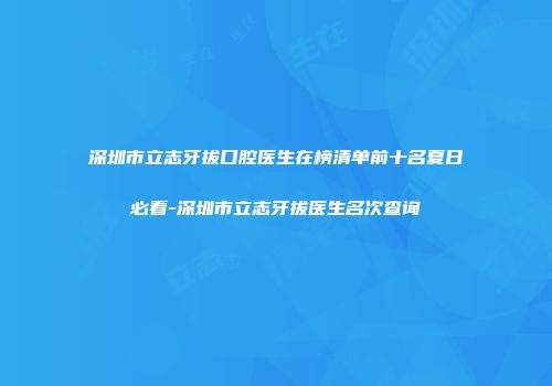 深圳市立志牙拔口腔医生在榜清单前十名夏日必看-深圳市立志牙拔医生名次查询