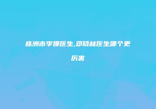 株洲市李娜医生,邓晓林医生哪个更厉害