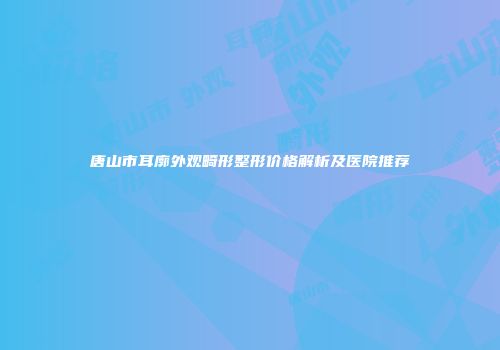 唐山市耳廓外观畸形整形价格解析及医院推荐