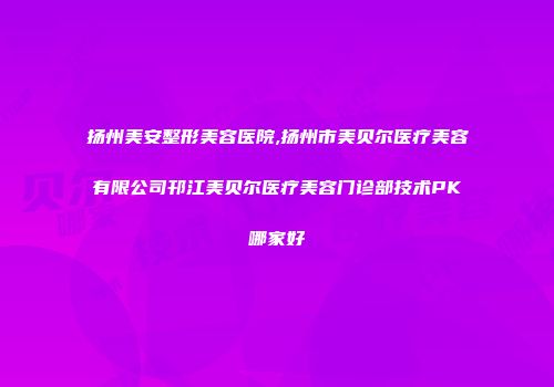 扬州美安整形美容医院,扬州市美贝尔医疗美容有限公司邗江美贝尔医疗美容门诊部技术PK哪家好