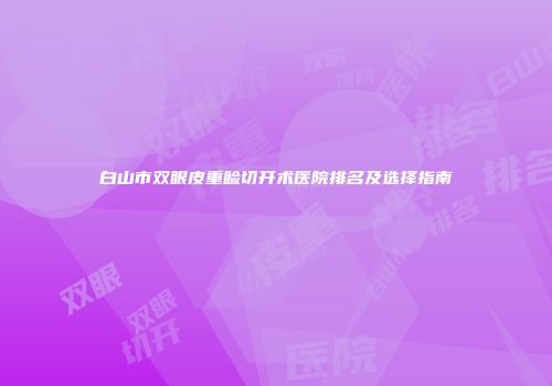 白山市双眼皮重睑切开术医院排名及选择指南