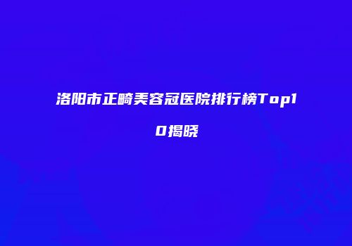 洛阳市正畸美容冠医院排行榜Top10揭晓