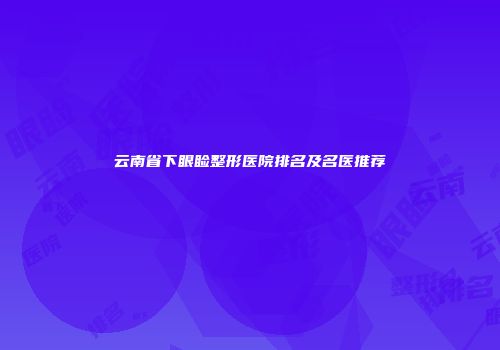 云南省下眼睑整形医院排名及名医推荐