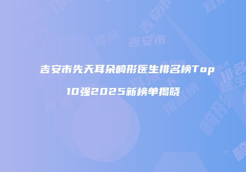 吉安市先天耳朵畸形医生排名榜Top10强2025新榜单揭晓