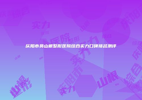 庆阳市鼻山根整形医院综合实力口碑排名测评
