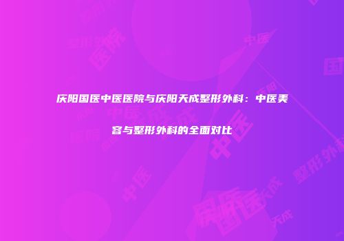 庆阳国医中医医院与庆阳天成整形外科：中医美容与整形外科的全面对比