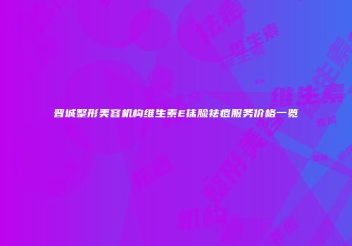 晋城整形美容机构维生素E抹脸祛痘服务价格一览