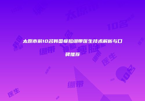 太原市前10名韩国瘦脸绷带医生技术解析与口碑推荐