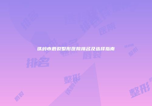 铁岭市唇裂整形医院排名及选择指南