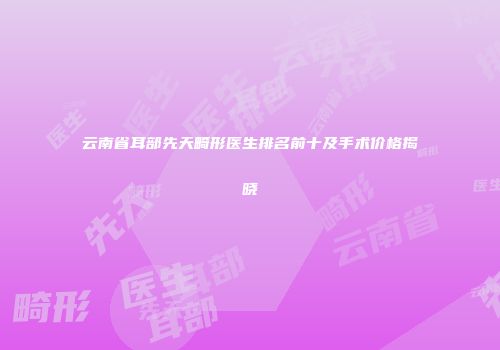 云南省耳部先天畸形医生排名前十及手术价格揭晓